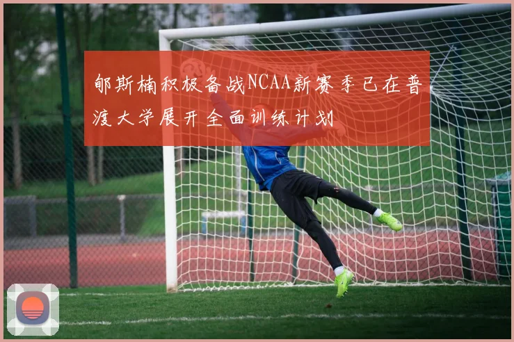 郇斯楠积极备战NCAA新赛季已在普渡大学展开全面训练计划