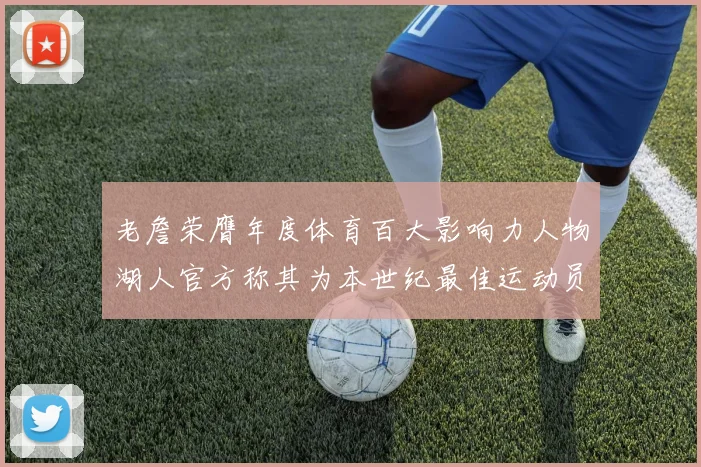 老詹荣膺年度体育百大影响力人物湖人官方称其为本世纪最佳运动员