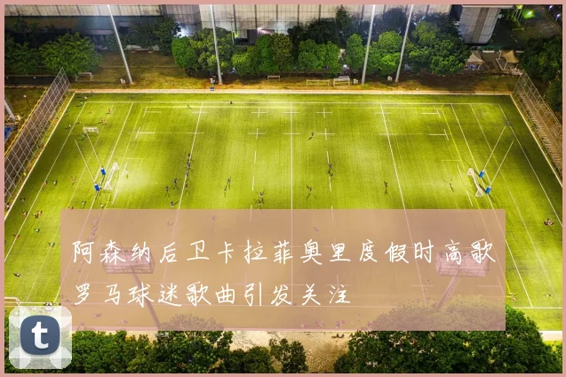 阿森纳后卫卡拉菲奥里度假时高歌罗马球迷歌曲引发关注