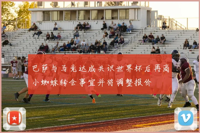 巴萨与马竞达成共识世界杯后再商小蜘蛛转会事宜并将调整报价