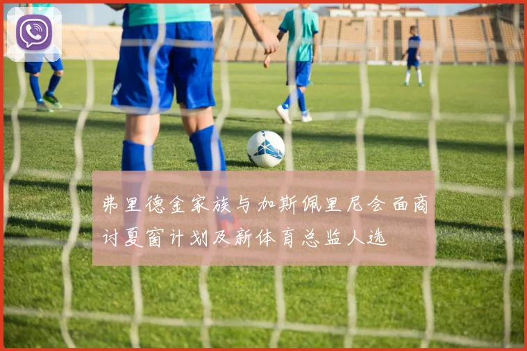 弗里德金家族与加斯佩里尼会面商讨夏窗计划及新体育总监人选