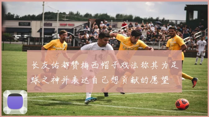 长友佑都赞梅西帽子戏法称其为足球之神并表达自己想贡献的愿望