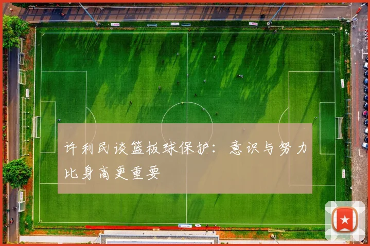许利民谈篮板球保护：意识与努力比身高更重要