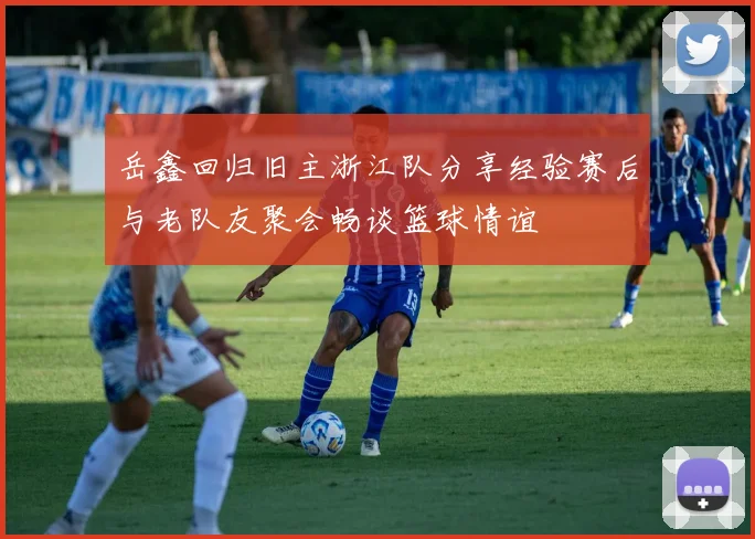 岳鑫回归旧主浙江队分享经验赛后与老队友聚会畅谈篮球情谊