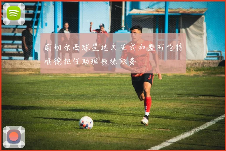 前切尔西球星达夫正式加盟布伦特福德担任助理教练职务