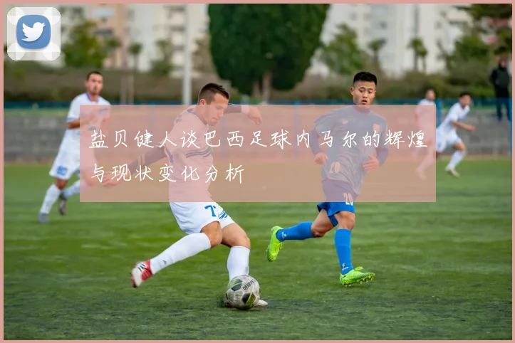 盐贝健人谈巴西足球内马尔的辉煌与现状变化分析