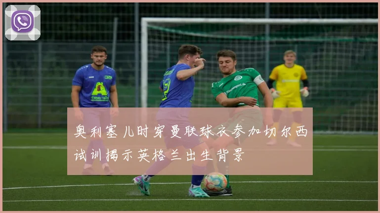 奥利塞儿时穿曼联球衣参加切尔西试训揭示英格兰出生背景