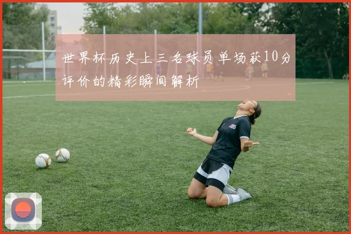 世界杯历史上三名球员单场获10分评价的精彩瞬间解析