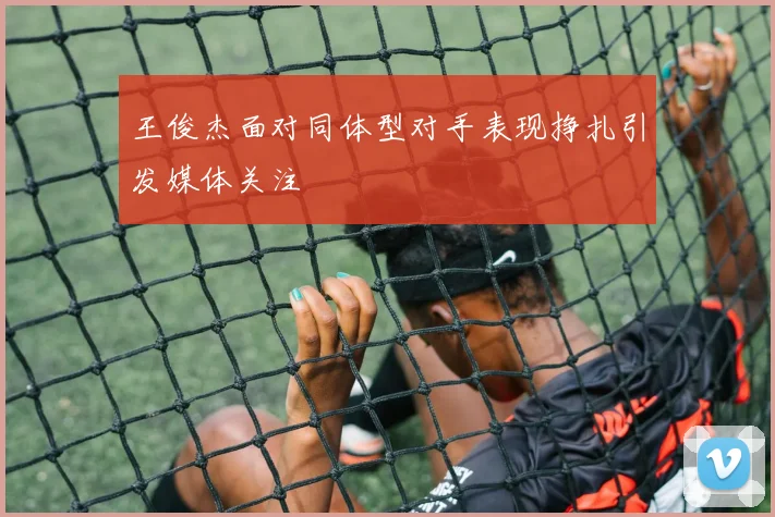王俊杰面对同体型对手表现挣扎引发媒体关注