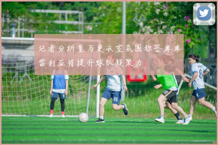 记者分析皇马更衣室氛围称签库库雷利亚将提升球队凝聚力