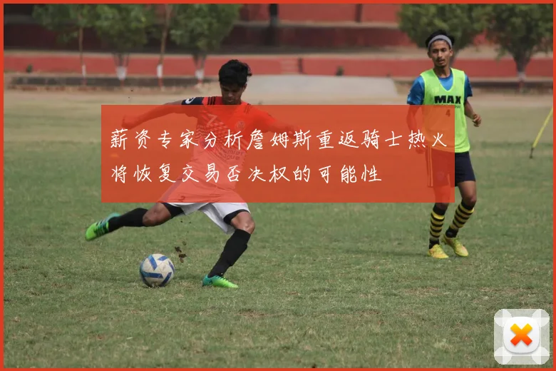 薪资专家分析詹姆斯重返骑士热火将恢复交易否决权的可能性