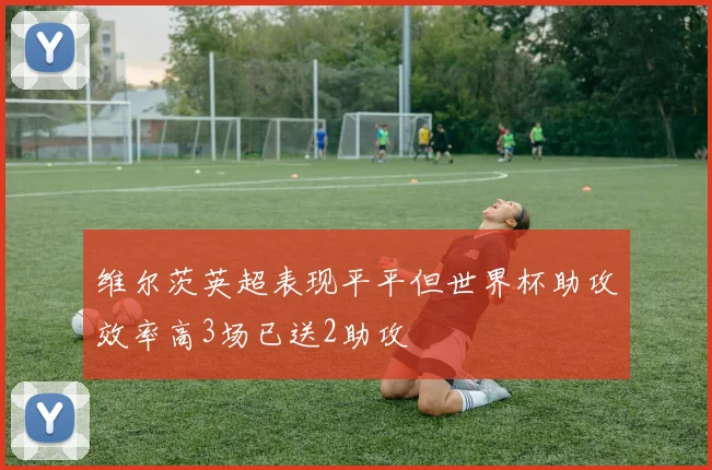 维尔茨英超表现平平但世界杯助攻效率高3场已送2助攻