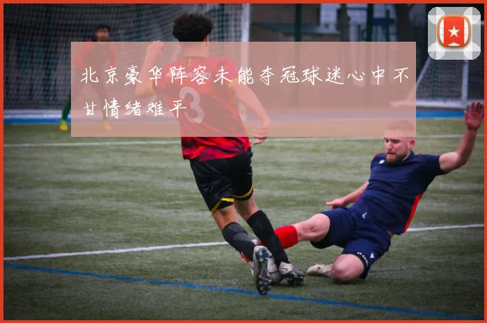 北京豪华阵容未能夺冠球迷心中不甘情绪难平