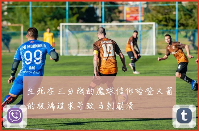 生死在三分线的魔球信仰哈登火箭的极端追求导致马刺崩溃