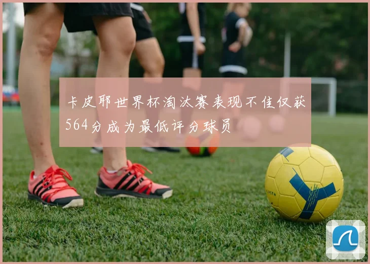 卡皮耶世界杯淘汰赛表现不佳仅获564分成为最低评分球员