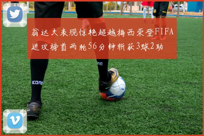 翁达夫表现惊艳超越梅西荣登FIFA进攻榜首两轮56分钟斩获3球2助