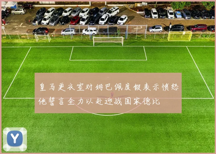 皇马更衣室对姆巴佩度假表示愤怒他誓言全力以赴迎战国家德比