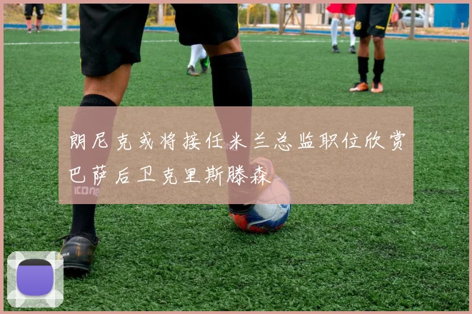 朗尼克或将接任米兰总监职位欣赏巴萨后卫克里斯滕森