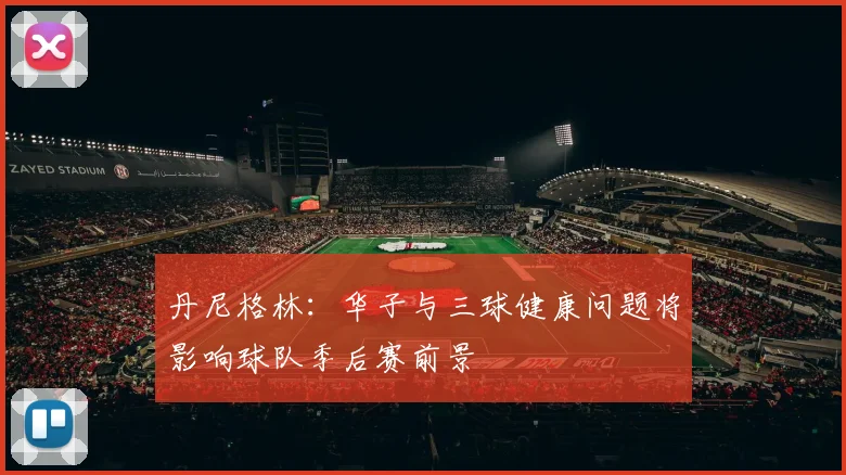 丹尼格林：华子与三球健康问题将影响球队季后赛前景