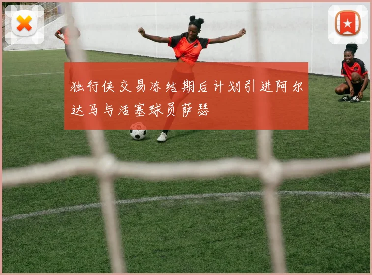 独行侠交易冻结期后计划引进阿尔达马与活塞球员萨瑟