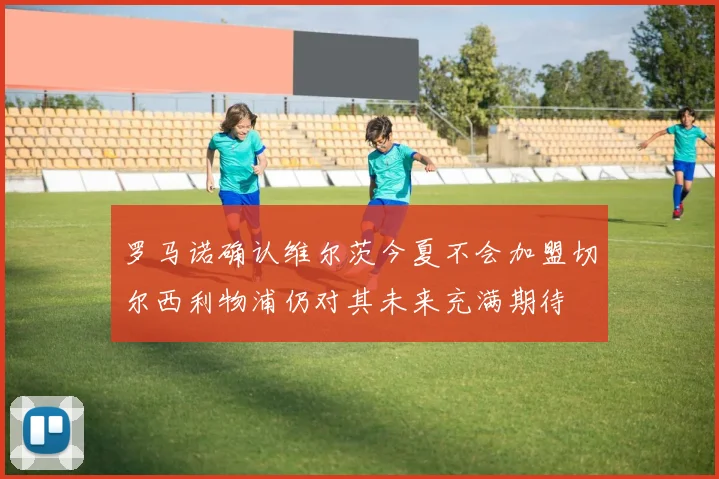 罗马诺确认维尔茨今夏不会加盟切尔西利物浦仍对其未来充满期待