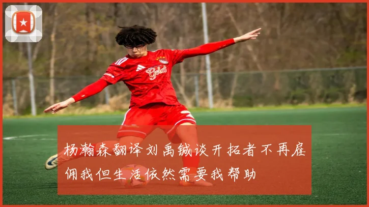 杨瀚森翻译刘禹铖谈开拓者不再雇佣我但生活依然需要我帮助