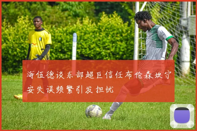 海伍德谈东部超巨信任布伦森坎宁安失误频繁引发担忧