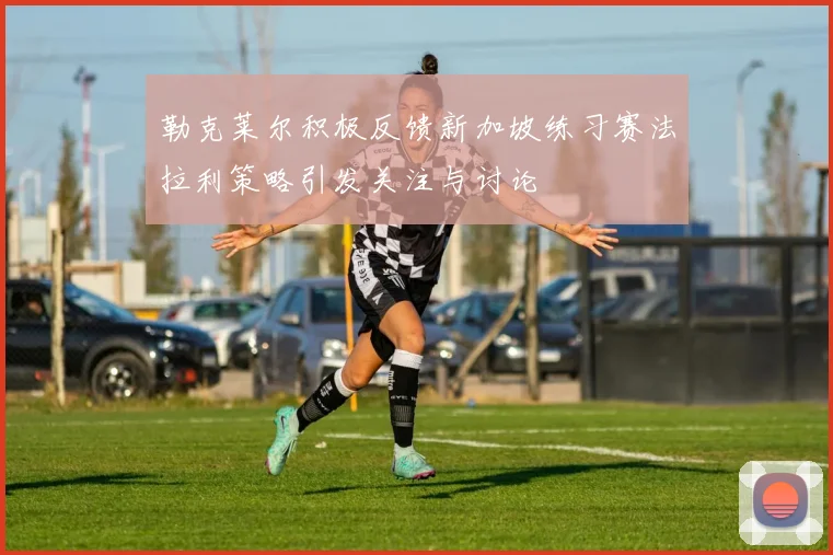 勒克莱尔积极反馈新加坡练习赛法拉利策略引发关注与讨论