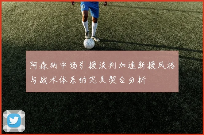 阿森纳中场引援谈判加速新援风格与战术体系的完美契合分析